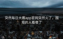 突然<strong>每日大赛app</strong>官网突然火了，围观的人看傻了