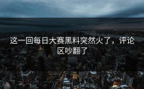 这一回<strong>每日大赛黑料</strong>突然火了，评论区吵翻了
