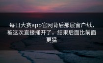 <strong>每日大赛app</strong>官网背后那层窗户纸，被这次直接捅开了，结果后面比前面更猛
