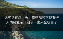 说实话有点上头，蘑菇视频下载看得人情绪复杂，细节一出来全明白了