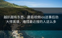 越扒越有东西，蘑菇视频ios这事后劲大得离谱，难怪最近搜的人这么多