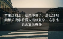 本来想划走，结果停住了，蘑菇短视频相关搜索看得人情绪复杂，这事比表面复杂得多