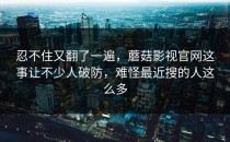 忍不住又翻了一遍，蘑菇影视官网这事让不少人破防，难怪最近搜的人这么多