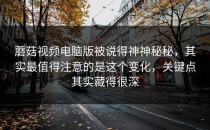 蘑菇视频电脑版被说得神神秘秘，其实最值得注意的是这个变化，关键点其实藏得很深