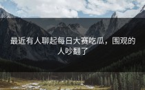 最近有人聊起<strong>每日大赛吃瓜</strong>，围观的人吵翻了