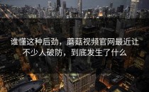 谁懂这种后劲，蘑菇视频官网最近让不少人破防，到底发生了什么