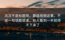 这次不是标题党，蘑菇视频这事，不是一句话能讲清，有人看到一半就停不下来了