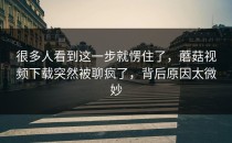 很多人看到这一步就愣住了，蘑菇视频下载突然被聊疯了，背后原因太微妙