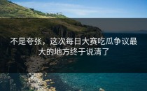 不是夸张，这次<strong>每日大赛吃瓜</strong>争议最大的地方终于说清了