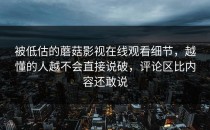被低估的蘑菇影视在线观看细节，越懂的人越不会直接说破，评论区比内容还敢说