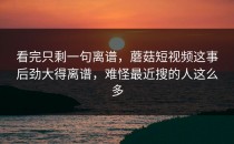 看完只剩一句离谱，蘑菇短视频这事后劲大得离谱，难怪最近搜的人这么多