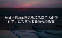 每日大赛app网页版结果整个人都愣住了，这次真的很难装作没看到