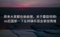 原来大家都在偷偷搜，关于蘑菇视频ios后面那一下反转确实很会拿捏情绪