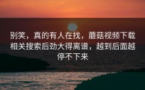 别笑，真的有人在找，蘑菇视频下载相关搜索后劲大得离谱，越到后面越停不下来
