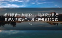 看到最后有点绷不住，蘑菇视频最近看得人情绪复杂，没点进去真的会错过