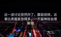 这一波讨论突然炸了，蘑菇视频，这事比表面复杂得多，一不留神就会理解错
