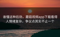谁懂这种后劲，蘑菇视频app下载看得人情绪复杂，争议点其实不止一个