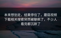 本来想划走，结果停住了，蘑菇视频下载相关搜索突然被聊疯了，不少人看完都沉默了