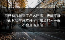 蘑菇短视频到底怎么回事，表面平静下面其实早就炸开了，知道的人一般不会直接点破