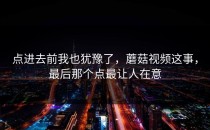 点进去前我也犹豫了，蘑菇视频这事，最后那个点最让人在意