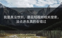 我是真没想到，蘑菇短视频相关搜索，没点进去真的会错过