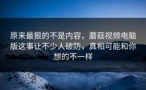 原来最狠的不是内容，蘑菇视频电脑版这事让不少人破防，真相可能和你想的不一样