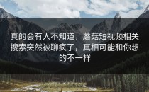 真的会有人不知道，蘑菇短视频相关搜索突然被聊疯了，真相可能和你想的不一样