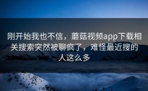 刚开始我也不信，蘑菇视频app下载相关搜索突然被聊疯了，难怪最近搜的人这么多