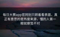 <strong>每日大赛app</strong>官网别只顾着看表面，真正有意思的是热度来源，懂的人第一眼就察觉不对