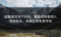 越看越觉得不对劲，蘑菇视频看得人情绪复杂，结果比想象更夸张