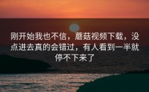 刚开始我也不信，蘑菇视频下载，没点进去真的会错过，有人看到一半就停不下来了