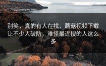 别笑，真的有人在找，蘑菇视频下载让不少人破防，难怪最近搜的人这么多