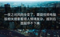 一夜之间风向全变了，蘑菇视频电脑版相关搜索看得人情绪复杂，越到后面越停不下来