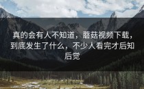 真的会有人不知道，蘑菇视频下载，到底发生了什么，不少人看完才后知后觉