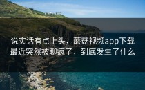 说实话有点上头，蘑菇视频app下载最近突然被聊疯了，到底发生了什么