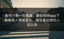 看完只剩一句离谱，蘑菇视频app下载看得人情绪复杂，难怪最近搜的人这么多