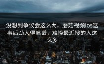 没想到争议会这么大，蘑菇视频ios这事后劲大得离谱，难怪最近搜的人这么多