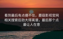 看到最后有点绷不住，蘑菇影视官网相关搜索后劲大得离谱，最后那个点最让人在意