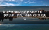 <strong>每日大赛官网</strong>这回连路人都坐不住了，事情没那么表面，结果后面比前面更猛