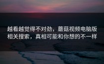 越看越觉得不对劲，蘑菇视频电脑版相关搜索，真相可能和你想的不一样