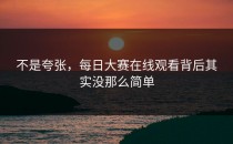 不是夸张，<strong>每日大赛在线观看</strong>背后其实没那么简单