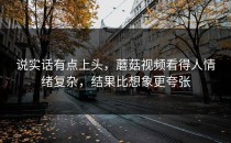 说实话有点上头，蘑菇视频看得人情绪复杂，结果比想象更夸张