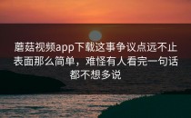 蘑菇视频app下载这事争议点远不止表面那么简单，难怪有人看完一句话都不想多说