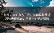 别笑，真的有人在找，蘑菇视频最近后劲大得离谱，不是一句话能讲清