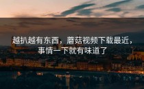 越扒越有东西，蘑菇视频下载最近，事情一下就有味道了