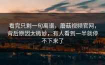 看完只剩一句离谱，蘑菇视频官网，背后原因太微妙，有人看到一半就停不下来了