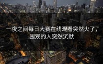 一夜之间<strong>每日大赛在线观看</strong>突然火了，围观的人突然沉默