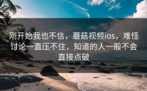刚开始我也不信，蘑菇视频ios，难怪讨论一直压不住，知道的人一般不会直接点破