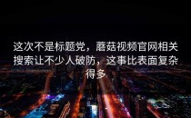 这次不是标题党，蘑菇视频官网相关搜索让不少人破防，这事比表面复杂得多