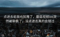 点进去前我也犹豫了，蘑菇视频ios突然被聊疯了，没点进去真的会错过